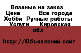 Вязаные на заказ › Цена ­ 800 - Все города Хобби. Ручные работы » Услуги   . Кировская обл.